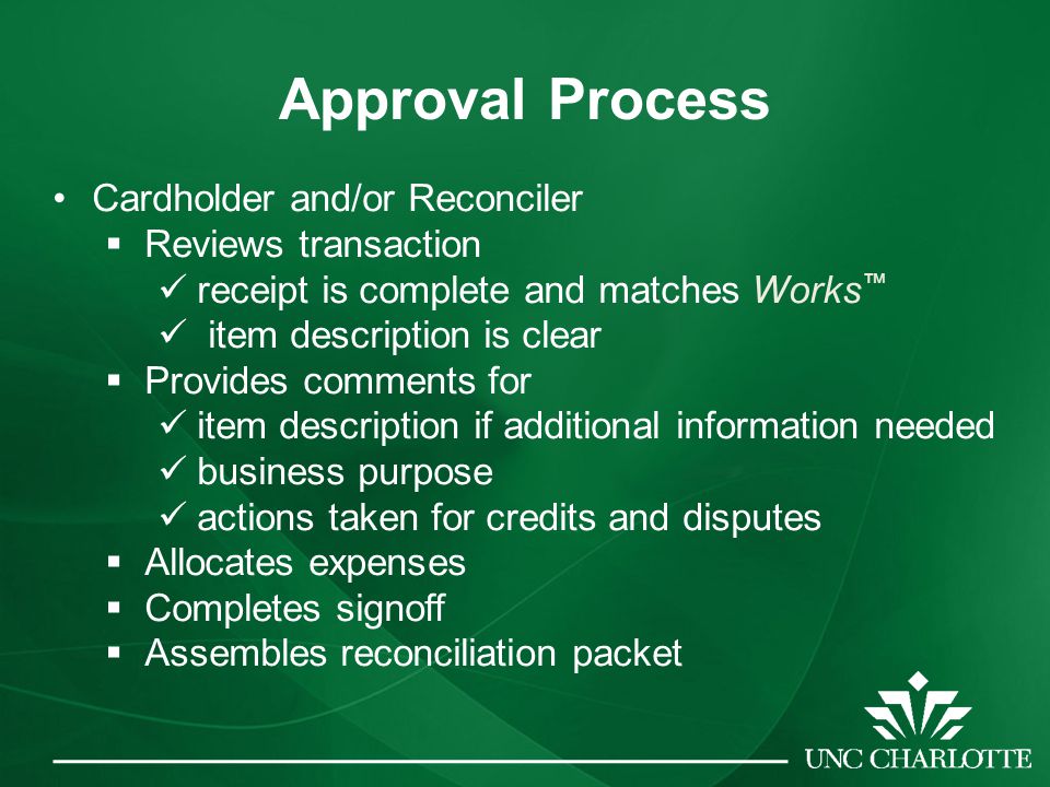 Approval Process Cardholder and/or Reconciler  Reviews transaction receipt is complete and matches Works ™ item description is clear  Provides comments for item description if additional information needed business purpose actions taken for credits and disputes  Allocates expenses  Completes signoff  Assembles reconciliation packet