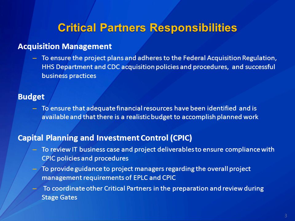 3 Critical Partners Responsibilities Acquisition Management – To ensure the project plans and adheres to the Federal Acquisition Regulation, HHS Department and CDC acquisition policies and procedures, and successful business practices Budget – To ensure that adequate financial resources have been identified and is available and that there is a realistic budget to accomplish planned work Capital Planning and Investment Control (CPIC) – To review IT business case and project deliverables to ensure compliance with CPIC policies and procedures – To provide guidance to project managers regarding the overall project management requirements of EPLC and CPIC – To coordinate other Critical Partners in the preparation and review during Stage Gates
