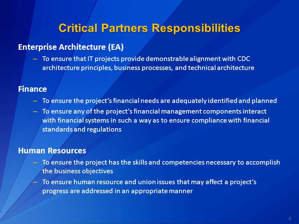 4 Critical Partners Responsibilities Enterprise Architecture (EA) – To ensure that IT projects provide demonstrable alignment with CDC architecture principles, business processes, and technical architecture Finance – To ensure the project’s financial needs are adequately identified and planned – To ensure any of the project’s financial management components interact with financial systems in such a way as to ensure compliance with financial standards and regulations Human Resources – To ensure the project has the skills and competencies necessary to accomplish the business objectives – To ensure human resource and union issues that may affect a project’s progress are addressed in an appropriate manner