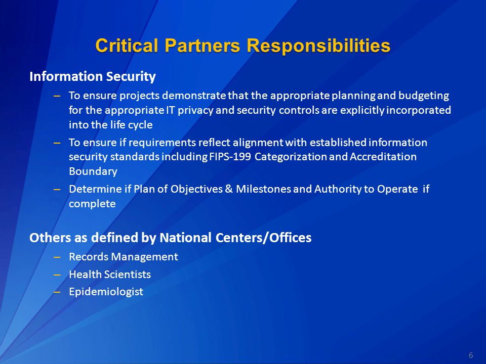 6 Critical Partners Responsibilities Information Security – To ensure projects demonstrate that the appropriate planning and budgeting for the appropriate IT privacy and security controls are explicitly incorporated into the life cycle – To ensure if requirements reflect alignment with established information security standards including FIPS-199 Categorization and Accreditation Boundary – Determine if Plan of Objectives & Milestones and Authority to Operate if complete Others as defined by National Centers/Offices – Records Management – Health Scientists – Epidemiologist