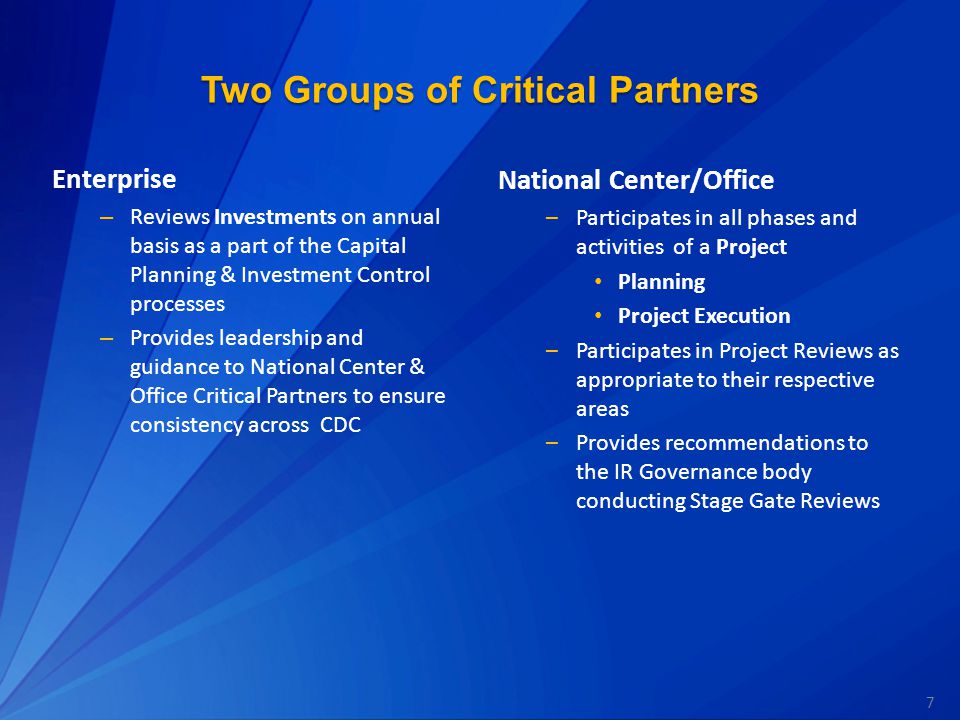 7 Two Groups of Critical Partners Enterprise – Reviews Investments on annual basis as a part of the Capital Planning & Investment Control processes – Provides leadership and guidance to National Center & Office Critical Partners to ensure consistency across CDC National Center/Office –Participates in all phases and activities of a Project Planning Project Execution –Participates in Project Reviews as appropriate to their respective areas –Provides recommendations to the IR Governance body conducting Stage Gate Reviews