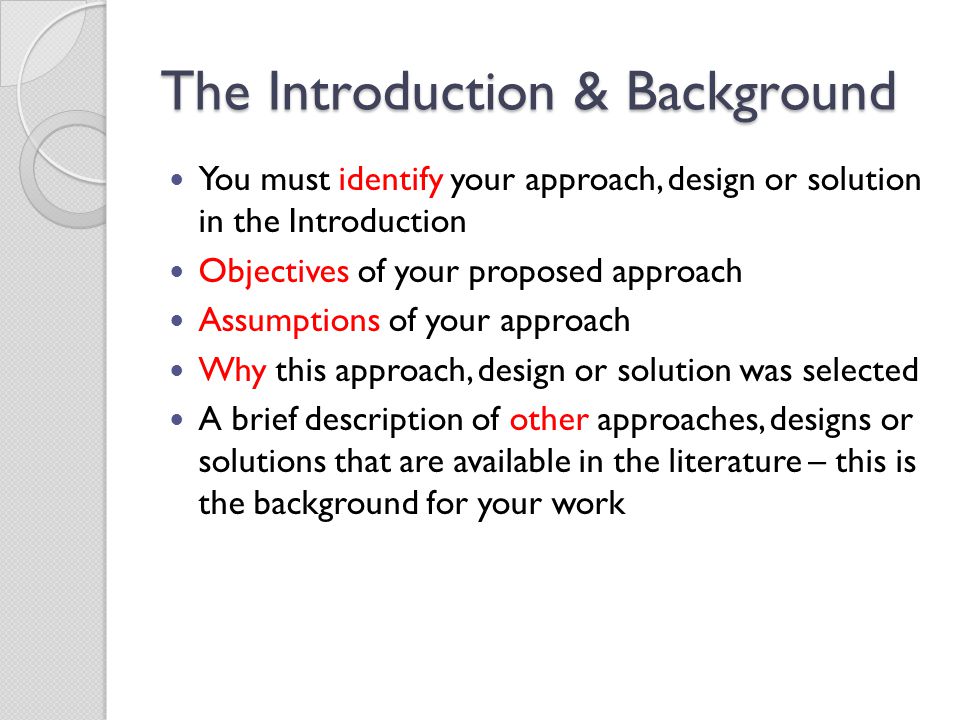 The Introduction & Background You must identify your approach, design or solution in the Introduction Objectives of your proposed approach Assumptions of your approach Why this approach, design or solution was selected A brief description of other approaches, designs or solutions that are available in the literature – this is the background for your work