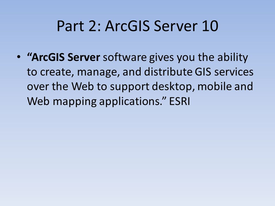 Part 2: ArcGIS Server 10 ArcGIS Server software gives you the ability to create, manage, and distribute GIS services over the Web to support desktop, mobile and Web mapping applications. ESRI