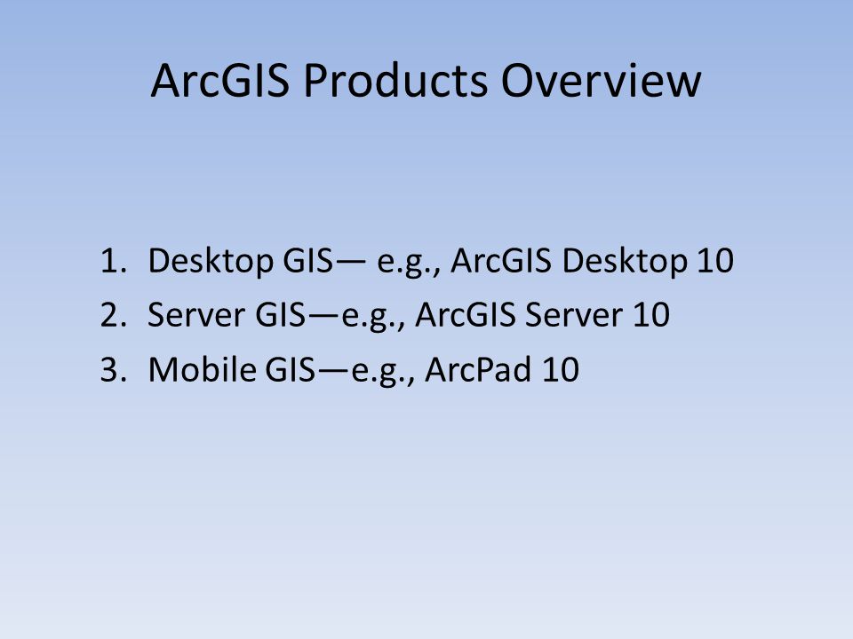 ArcGIS Products Overview 1.Desktop GIS— e.g., ArcGIS Desktop 10 2.Server GIS—e.g., ArcGIS Server 10 3.Mobile GIS—e.g., ArcPad 10