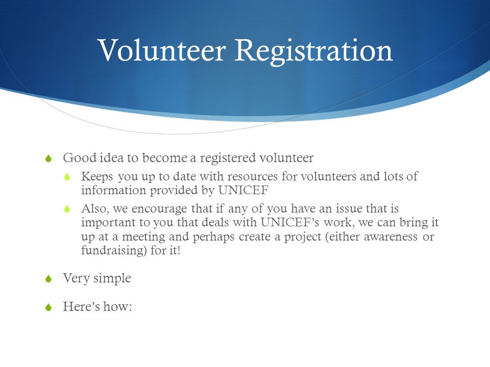 Volunteer Registration  Good idea to become a registered volunteer  Keeps you up to date with resources for volunteers and lots of information provided by UNICEF  Also, we encourage that if any of you have an issue that is important to you that deals with UNICEF’s work, we can bring it up at a meeting and perhaps create a project (either awareness or fundraising) for it.