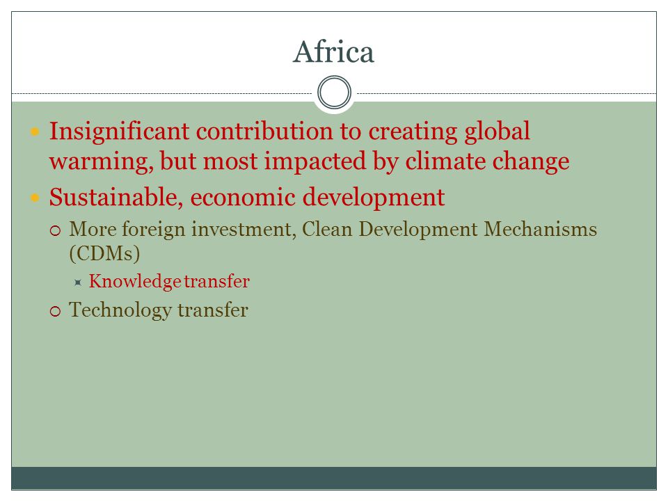 Africa Insignificant contribution to creating global warming, but most impacted by climate change Sustainable, economic development  More foreign investment, Clean Development Mechanisms (CDMs)  Knowledge transfer  Technology transfer