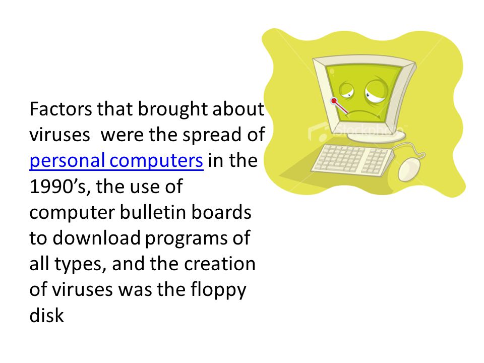 Factors that brought about viruses were the spread of personal computers in the 1990’s, the use of computer bulletin boards to download programs of all types, and the creation of viruses was the floppy disk personal computers