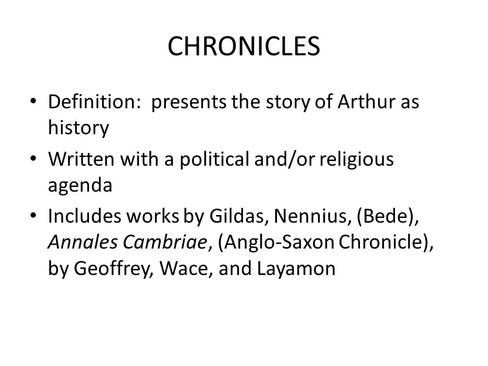 CHRONICLES Definition: presents the story of Arthur as history Written with a political and/or religious agenda Includes works by Gildas, Nennius, (Bede), Annales Cambriae, (Anglo-Saxon Chronicle), by Geoffrey, Wace, and Layamon