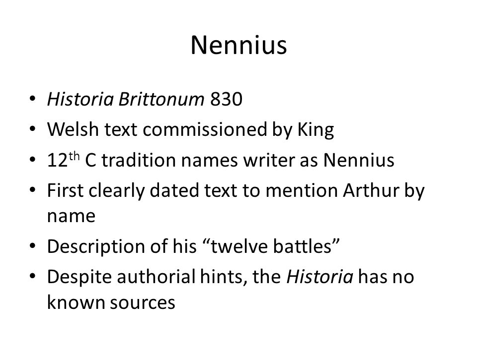 Nennius Historia Brittonum 830 Welsh text commissioned by King 12 th C tradition names writer as Nennius First clearly dated text to mention Arthur by name Description of his twelve battles Despite authorial hints, the Historia has no known sources