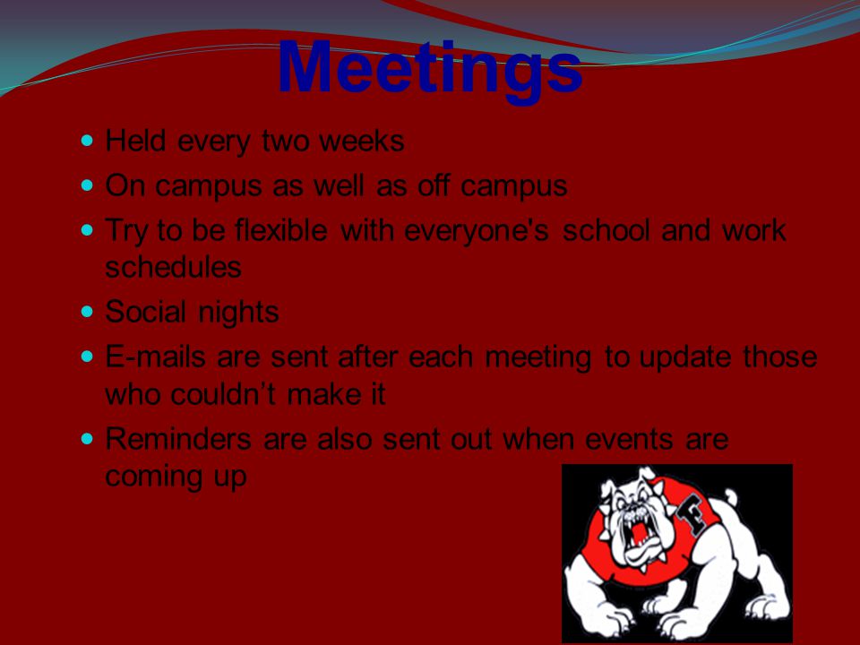 Meetings Held every two weeks On campus as well as off campus Try to be flexible with everyone s school and work schedules Social nights  s are sent after each meeting to update those who couldn’t make it Reminders are also sent out when events are coming up