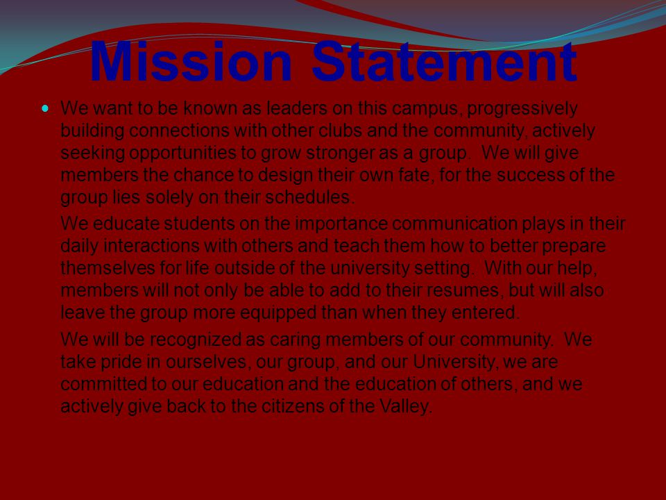 Mission Statement We want to be known as leaders on this campus, progressively building connections with other clubs and the community, actively seeking opportunities to grow stronger as a group.