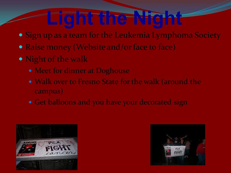 Light the Night Sign up as a team for the Leukemia Lymphoma Society Raise money (Website and/or face to face) Night of the walk Meet for dinner at Doghouse Walk over to Fresno State for the walk (around the campus) Get balloons and you have your decorated sign