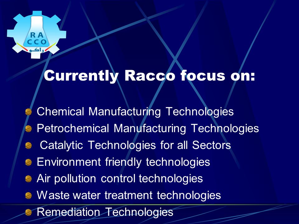 Currently Racco focus on: Chemical Manufacturing Technologies Petrochemical Manufacturing Technologies Catalytic Technologies for all Sectors Environment friendly technologies Air pollution control technologies Waste water treatment technologies Remediation Technologies