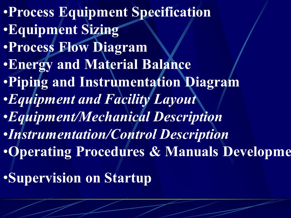 Process Equipment Specification Equipment Sizing Process Flow Diagram Energy and Material Balance Piping and Instrumentation Diagram Equipment and Facility Layout Equipment/Mechanical Description Instrumentation/Control Description Operating Procedures & Manuals Development Supervision on Startup