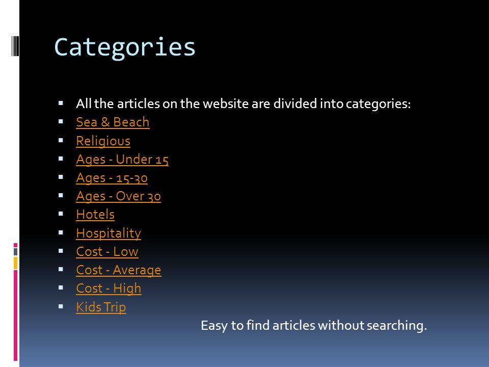 Categories  All the articles on the website are divided into categories:  Sea & Beach Sea & Beach  Religious Religious  Ages - Under 15 Ages - Under 15  Ages Ages  Ages - Over 30 Ages - Over 30  Hotels Hotels  Hospitality Hospitality  Cost - Low Cost - Low  Cost - Average Cost - Average  Cost - High Cost - High  Kids Trip Kids Trip Easy to find articles without searching.