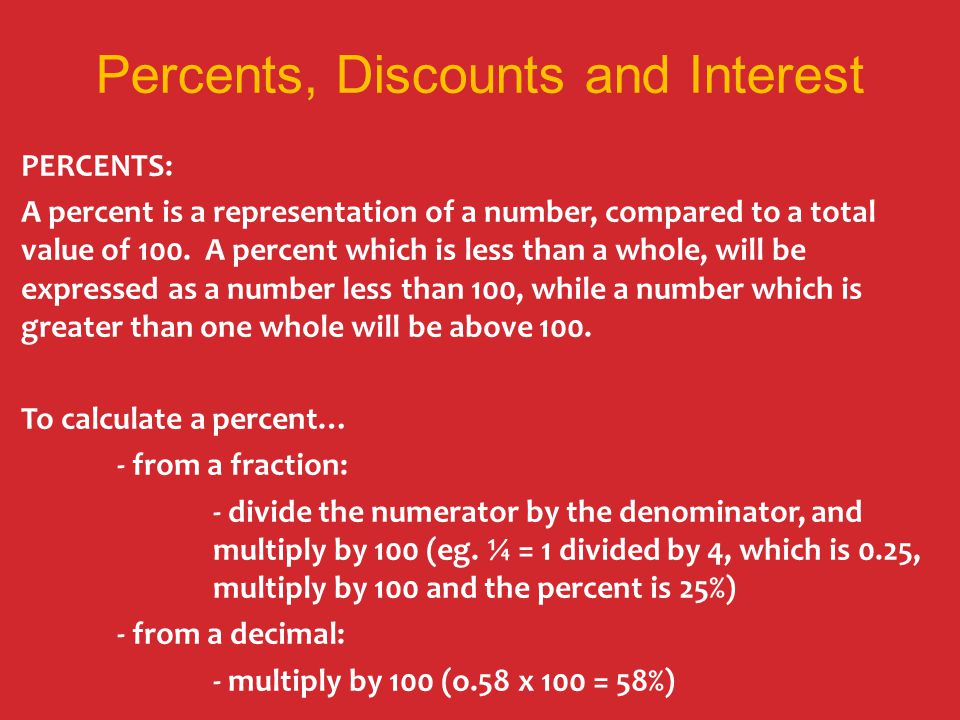Percents, Discounts and Interest PERCENTS: A percent is a representation of a number, compared to a total value of 100.