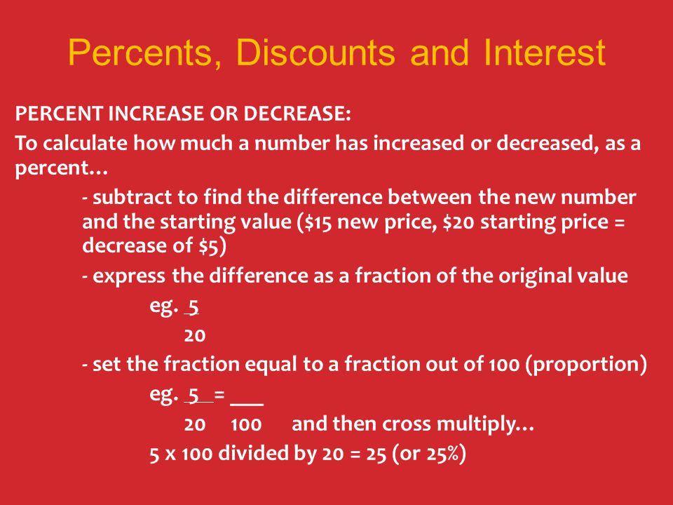 Percents, Discounts and Interest PERCENT INCREASE OR DECREASE: To calculate how much a number has increased or decreased, as a percent… - subtract to find the difference between the new number and the starting value ($15 new price, $20 starting price = decrease of $5) - express the difference as a fraction of the original value eg.