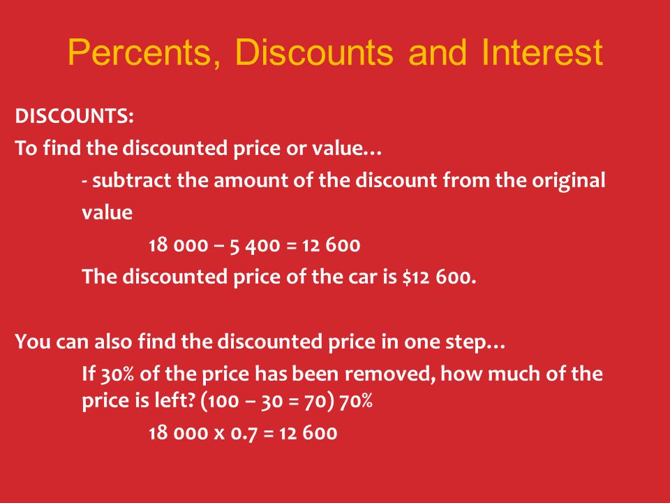 Percents, Discounts and Interest DISCOUNTS: To find the discounted price or value… - subtract the amount of the discount from the original value – = The discounted price of the car is $