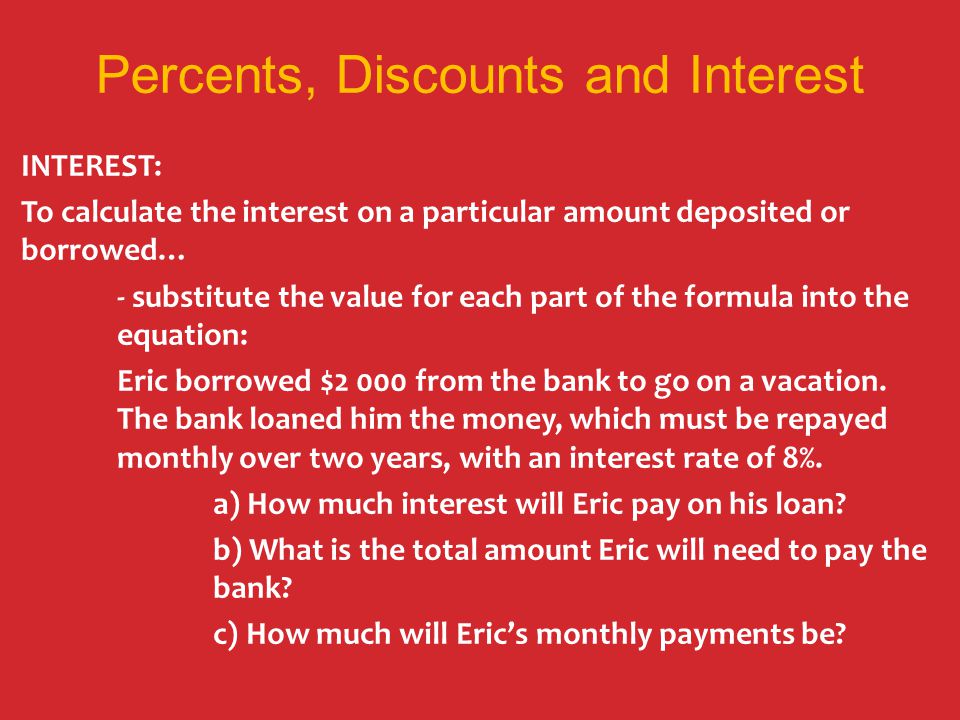 Percents, Discounts and Interest INTEREST: To calculate the interest on a particular amount deposited or borrowed… - substitute the value for each part of the formula into the equation: Eric borrowed $2 000 from the bank to go on a vacation.