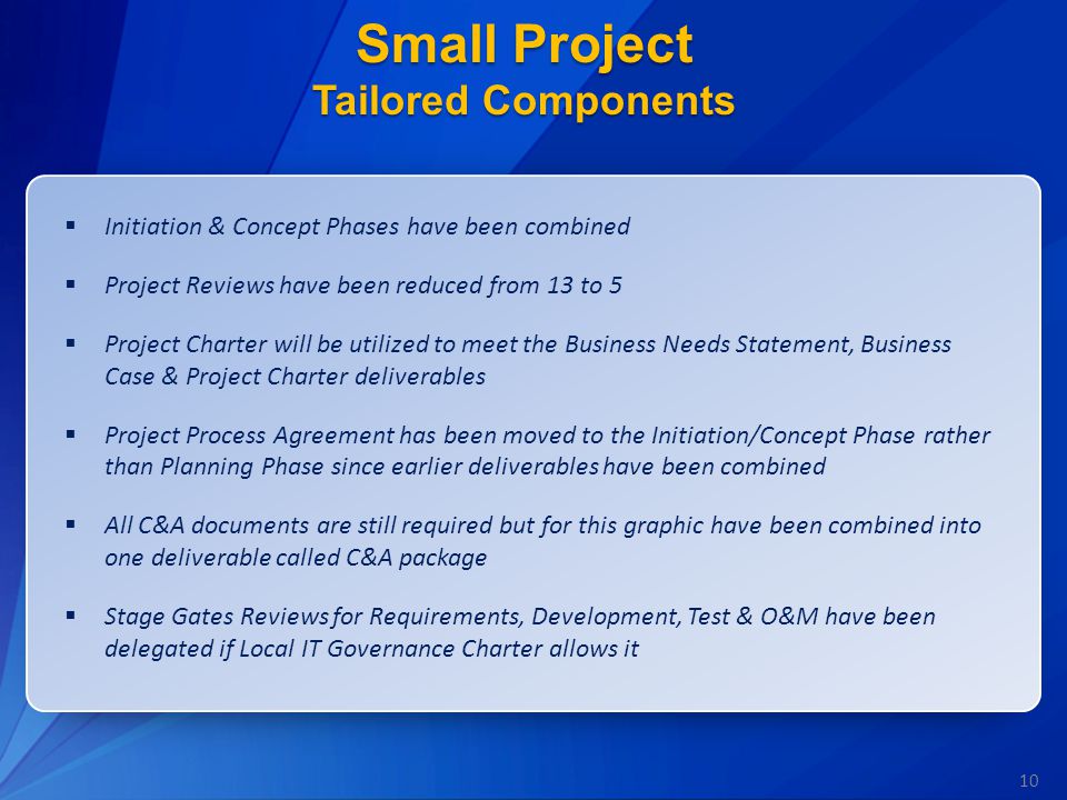 10 Small Project Tailored Components  Initiation & Concept Phases have been combined  Project Reviews have been reduced from 13 to 5  Project Charter will be utilized to meet the Business Needs Statement, Business Case & Project Charter deliverables  Project Process Agreement has been moved to the Initiation/Concept Phase rather than Planning Phase since earlier deliverables have been combined  All C&A documents are still required but for this graphic have been combined into one deliverable called C&A package  Stage Gates Reviews for Requirements, Development, Test & O&M have been delegated if Local IT Governance Charter allows it