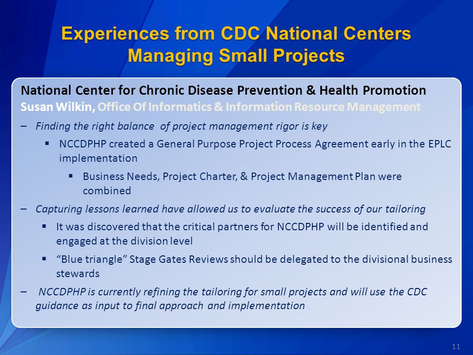 11 Experiences from CDC National Centers Managing Small Projects National Center for Chronic Disease Prevention & Health Promotion Susan Wilkin, Office Of Informatics & Information Resource Management –Finding the right balance of project management rigor is key  NCCDPHP created a General Purpose Project Process Agreement early in the EPLC implementation  Business Needs, Project Charter, & Project Management Plan were combined –Capturing lessons learned have allowed us to evaluate the success of our tailoring  It was discovered that the critical partners for NCCDPHP will be identified and engaged at the division level  Blue triangle Stage Gates Reviews should be delegated to the divisional business stewards –NCCDPHP is currently refining the tailoring for small projects and will use the CDC guidance as input to final approach and implementation