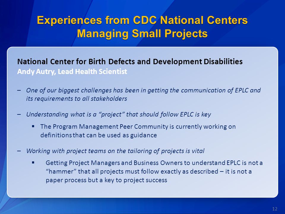 12 Experiences from CDC National Centers Managing Small Projects National Center for Birth Defects and Development Disabilities Andy Autry, Lead Health Scientist –One of our biggest challenges has been in getting the communication of EPLC and its requirements to all stakeholders –Understanding what is a project that should follow EPLC is key  The Program Management Peer Community is currently working on definitions that can be used as guidance –Working with project teams on the tailoring of projects is vital  Getting Project Managers and Business Owners to understand EPLC is not a hammer that all projects must follow exactly as described – it is not a paper process but a key to project success