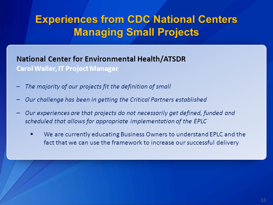 13 Experiences from CDC National Centers Managing Small Projects National Center for Environmental Health/ATSDR Carol Waller, IT Project Manager –The majority of our projects fit the definition of small –Our challenge has been in getting the Critical Partners established –Our experiences are that projects do not necessarily get defined, funded and scheduled that allows for appropriate implementation of the EPLC  We are currently educating Business Owners to understand EPLC and the fact that we can use the framework to increase our successful delivery