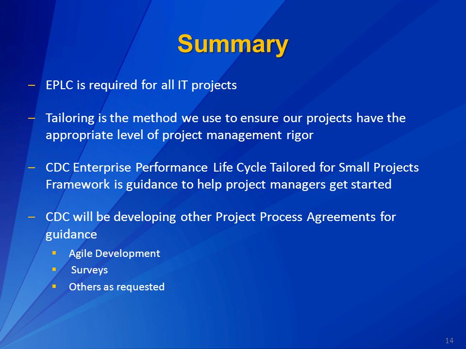 14 Summary –EPLC is required for all IT projects –Tailoring is the method we use to ensure our projects have the appropriate level of project management rigor –CDC Enterprise Performance Life Cycle Tailored for Small Projects Framework is guidance to help project managers get started –CDC will be developing other Project Process Agreements for guidance  Agile Development  Surveys  Others as requested