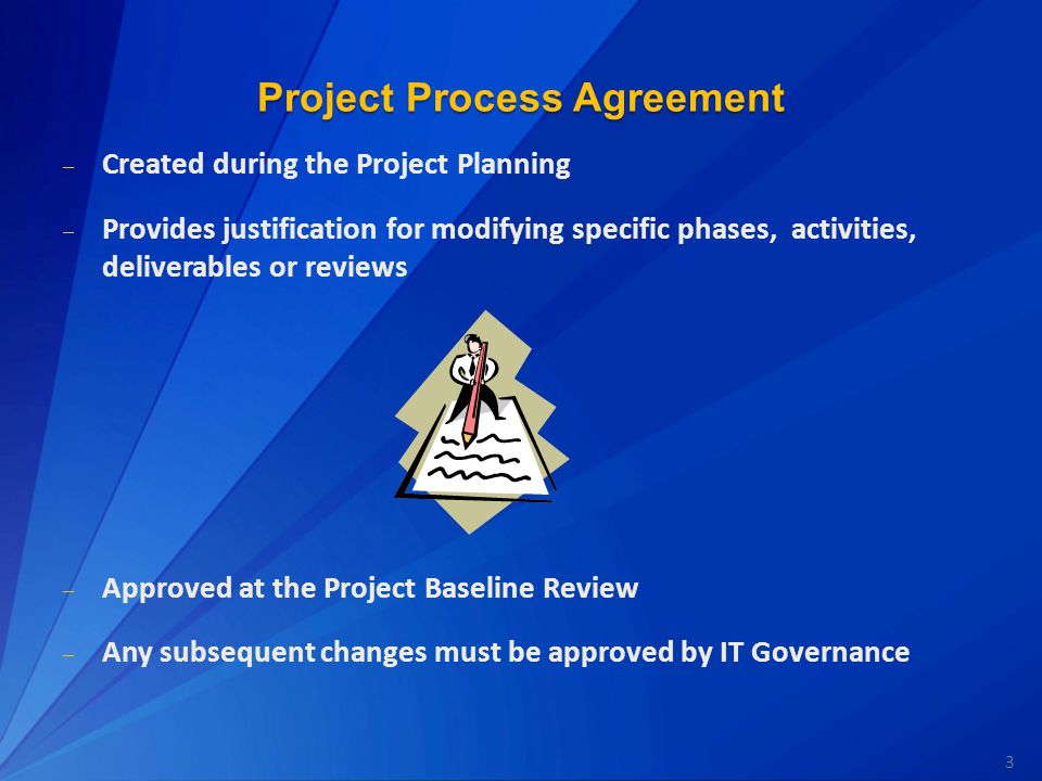 3 Project Process Agreement – Created during the Project Planning – Provides justification for modifying specific phases, activities, deliverables or reviews – Approved at the Project Baseline Review – Any subsequent changes must be approved by IT Governance
