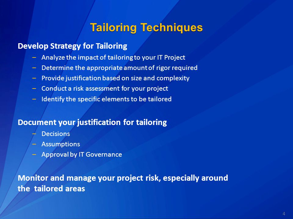 4 Tailoring Techniques Develop Strategy for Tailoring –Analyze the impact of tailoring to your IT Project –Determine the appropriate amount of rigor required –Provide justification based on size and complexity –Conduct a risk assessment for your project –Identify the specific elements to be tailored Document your justification for tailoring –Decisions –Assumptions –Approval by IT Governance Monitor and manage your project risk, especially around the tailored areas
