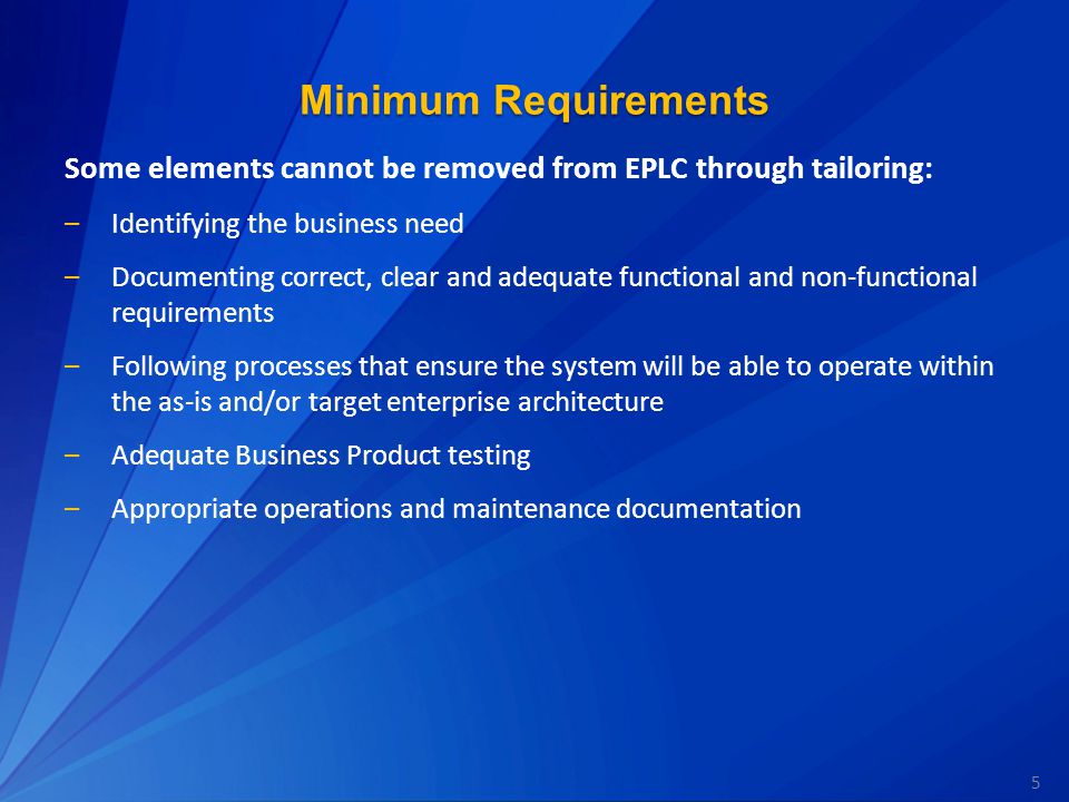 5 Minimum Requirements Some elements cannot be removed from EPLC through tailoring: –Identifying the business need –Documenting correct, clear and adequate functional and non-functional requirements –Following processes that ensure the system will be able to operate within the as-is and/or target enterprise architecture –Adequate Business Product testing –Appropriate operations and maintenance documentation