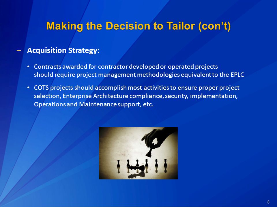 8 Making the Decision to Tailor (con’t) –Acquisition Strategy: Contracts awarded for contractor developed or operated projects should require project management methodologies equivalent to the EPLC COTS projects should accomplish most activities to ensure proper project selection, Enterprise Architecture compliance, security, implementation, Operations and Maintenance support, etc.