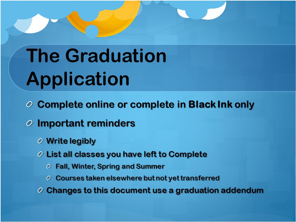 The Graduation Application Complete online or complete in Black Ink only Important reminders Write legibly List all classes you have left to Complete Fall, Winter, Spring and Summer Courses taken elsewhere but not yet transferred Changes to this document use a graduation addendum