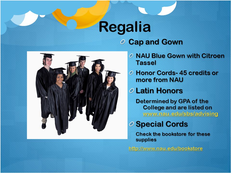 Regalia Cap and Gown NAU Blue Gown with Citroen Tassel Honor Cords- 45 credits or more from NAU Latin Honors Determined by GPA of the College and are listed on     Special Cords Check the bookstore for these supplies