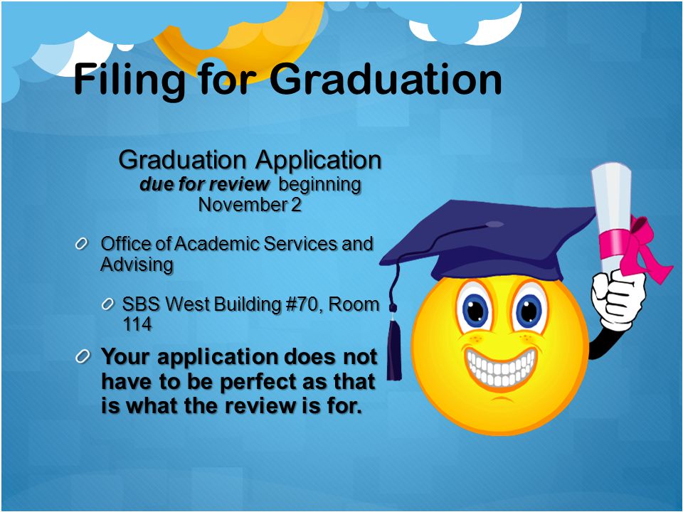 Filing for Graduation Graduation Application due for review beginning November 2 Office of Academic Services and Advising SBS West Building #70, Room 114 Your application does not have to be perfect as that is what the review is for.