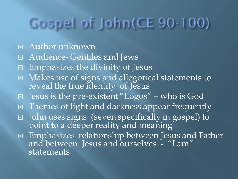  Author unknown  Audience- Gentiles and Jews  Emphasizes the divinity of Jesus  Makes use of signs and allegorical statements to reveal the true identity of Jesus  Jesus is the pre-existent Logos – who is God  Themes of light and darkness appear frequently  John uses signs (seven specifically in gospel) to point to a deeper reality and meaning  Emphasizes relationship between Jesus and Father and between Jesus and ourselves - I am statements