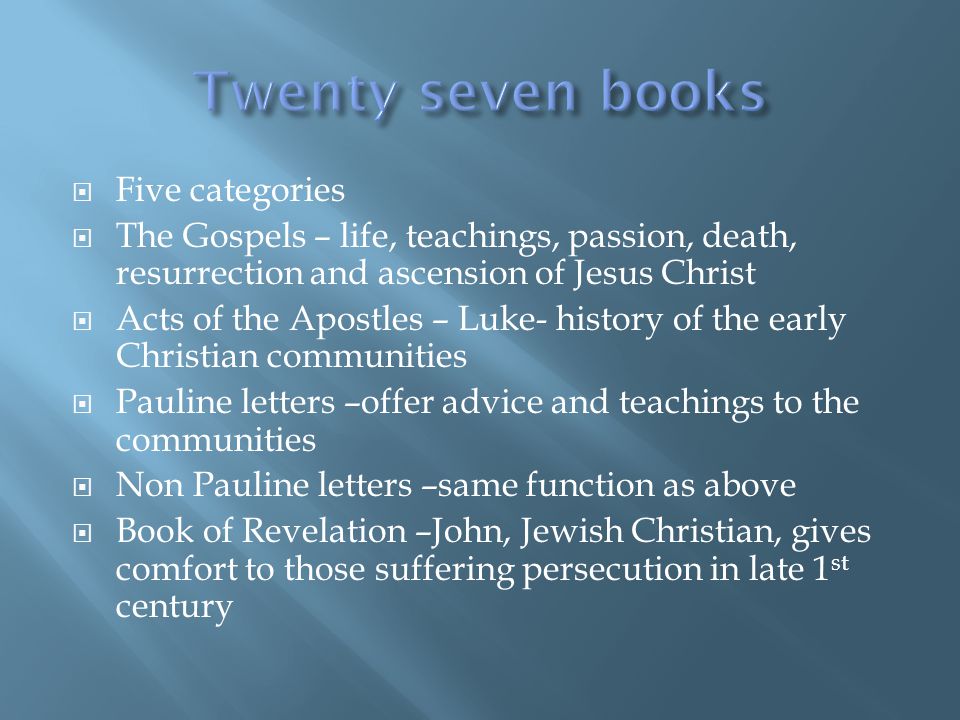  Five categories  The Gospels – life, teachings, passion, death, resurrection and ascension of Jesus Christ  Acts of the Apostles – Luke- history of the early Christian communities  Pauline letters –offer advice and teachings to the communities  Non Pauline letters –same function as above  Book of Revelation –John, Jewish Christian, gives comfort to those suffering persecution in late 1 st century