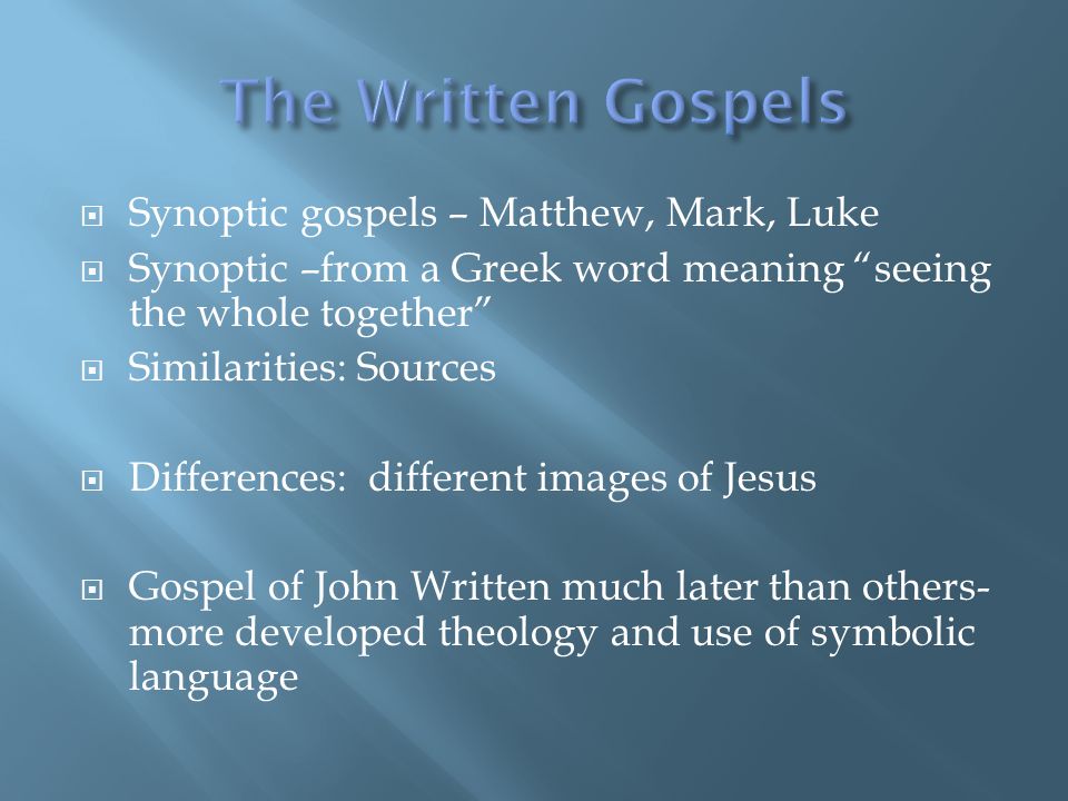  Synoptic gospels – Matthew, Mark, Luke  Synoptic –from a Greek word meaning seeing the whole together  Similarities: Sources  Differences: different images of Jesus  Gospel of John Written much later than others- more developed theology and use of symbolic language
