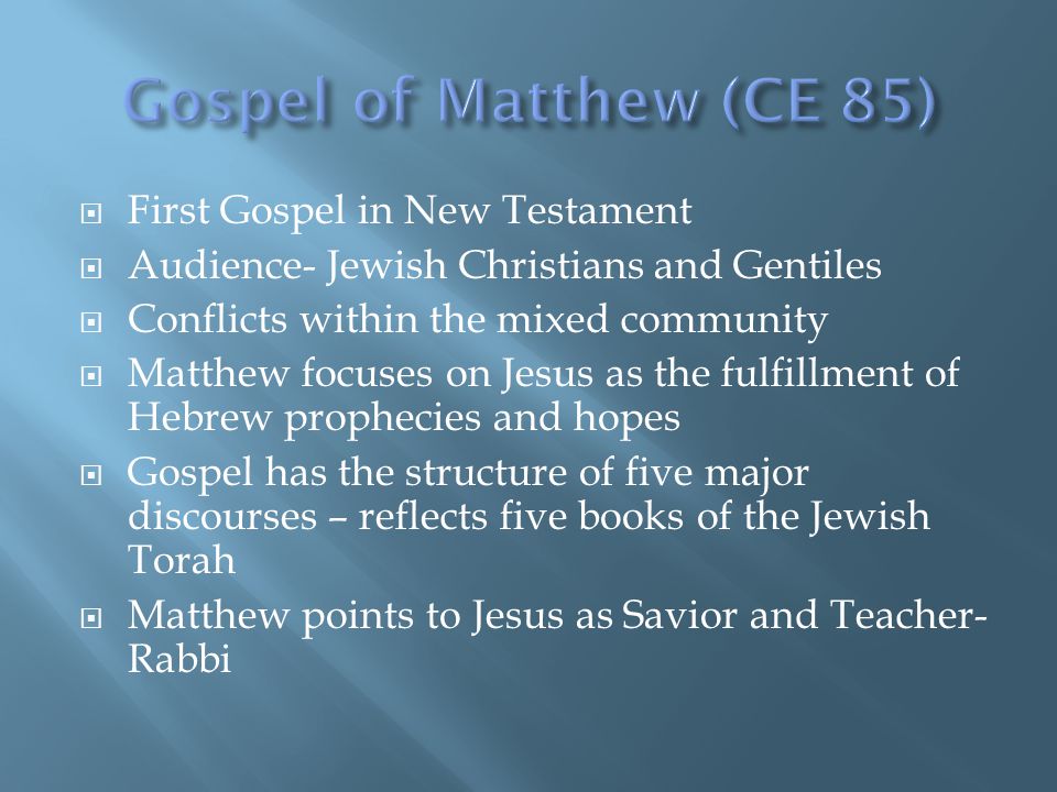  First Gospel in New Testament  Audience- Jewish Christians and Gentiles  Conflicts within the mixed community  Matthew focuses on Jesus as the fulfillment of Hebrew prophecies and hopes  Gospel has the structure of five major discourses – reflects five books of the Jewish Torah  Matthew points to Jesus as Savior and Teacher- Rabbi