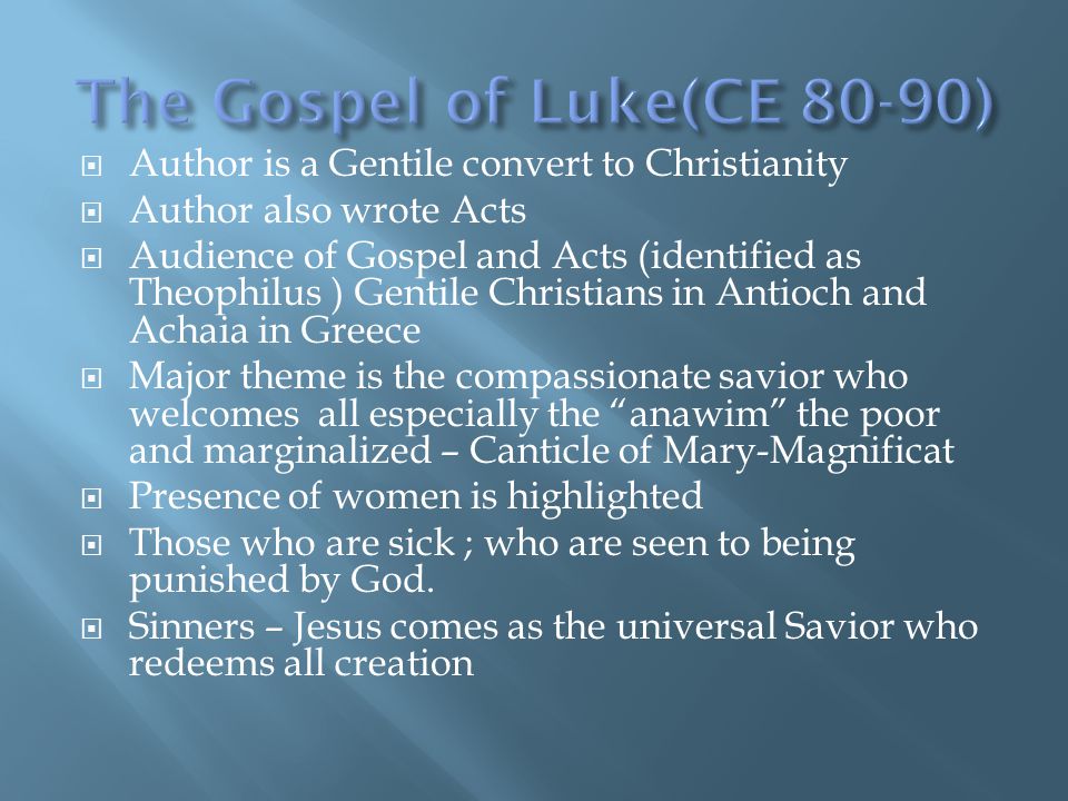  Author is a Gentile convert to Christianity  Author also wrote Acts  Audience of Gospel and Acts (identified as Theophilus ) Gentile Christians in Antioch and Achaia in Greece  Major theme is the compassionate savior who welcomes all especially the anawim the poor and marginalized – Canticle of Mary-Magnificat  Presence of women is highlighted  Those who are sick ; who are seen to being punished by God.