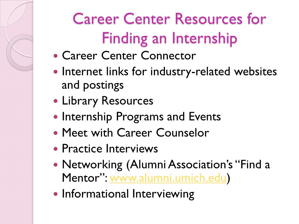 Career Center Resources for Finding an Internship Career Center Connector Internet links for industry-related websites and postings Library Resources Internship Programs and Events Meet with Career Counselor Practice Interviews Networking (Alumni Association’s Find a Mentor :   Informational Interviewing