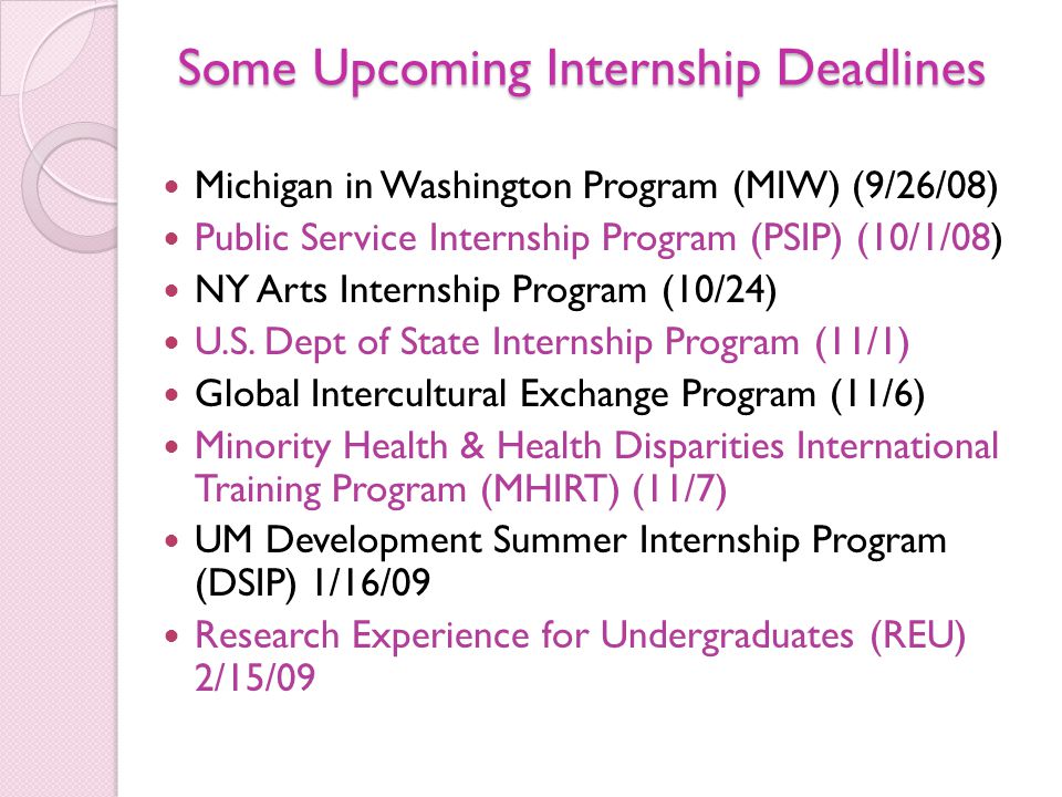 Some Upcoming Internship Deadlines Michigan in Washington Program (MIW) (9/26/08) Public Service Internship Program (PSIP) (10/1/08) NY Arts Internship Program (10/24) U.S.