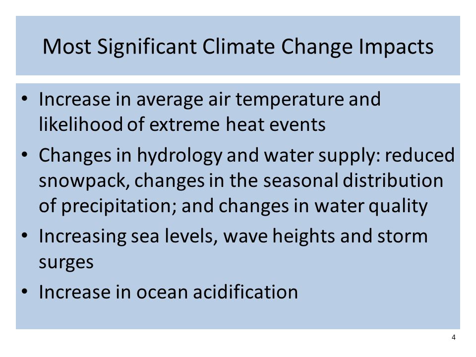 Most Significant Climate Change Impacts Increase in average air temperature and likelihood of extreme heat events Changes in hydrology and water supply: reduced snowpack, changes in the seasonal distribution of precipitation; and changes in water quality Increasing sea levels, wave heights and storm surges Increase in ocean acidification 4