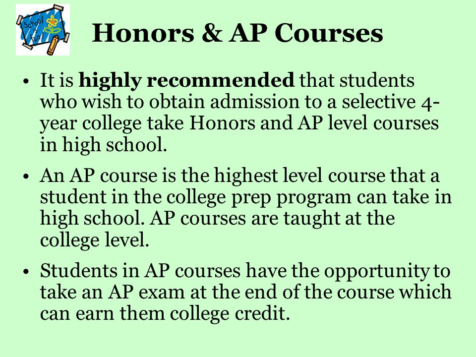 Honors & AP Courses It is highly recommended that students who wish to obtain admission to a selective 4- year college take Honors and AP level courses in high school.