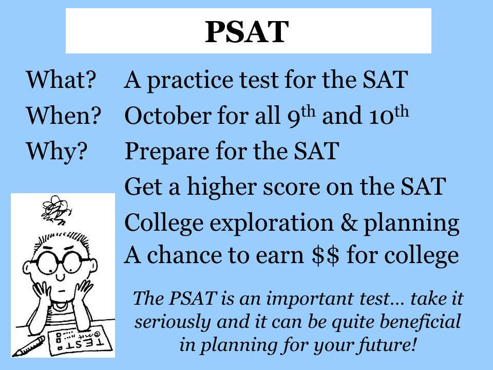 What A practice test for the SAT When October for all 9 th and 10 th Why Prepare for the SAT Get a higher score on the SAT College exploration & planning A chance to earn $$ for college PSAT The PSAT is an important test… take it seriously and it can be quite beneficial in planning for your future!