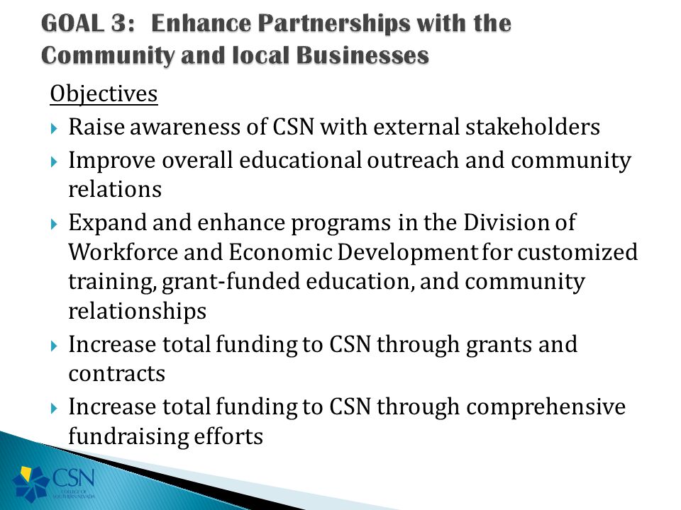 Objectives  Raise awareness of CSN with external stakeholders  Improve overall educational outreach and community relations  Expand and enhance programs in the Division of Workforce and Economic Development for customized training, grant-funded education, and community relationships  Increase total funding to CSN through grants and contracts  Increase total funding to CSN through comprehensive fundraising efforts