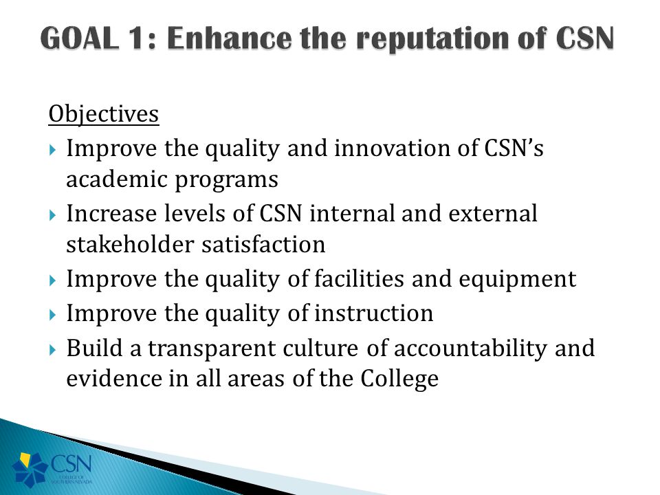 Objectives  Improve the quality and innovation of CSN’s academic programs  Increase levels of CSN internal and external stakeholder satisfaction  Improve the quality of facilities and equipment  Improve the quality of instruction  Build a transparent culture of accountability and evidence in all areas of the College