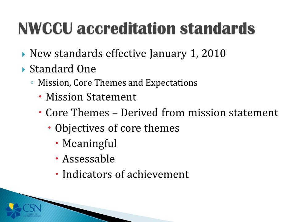  New standards effective January 1, 2010  Standard One ◦ Mission, Core Themes and Expectations  Mission Statement  Core Themes – Derived from mission statement  Objectives of core themes  Meaningful  Assessable  Indicators of achievement