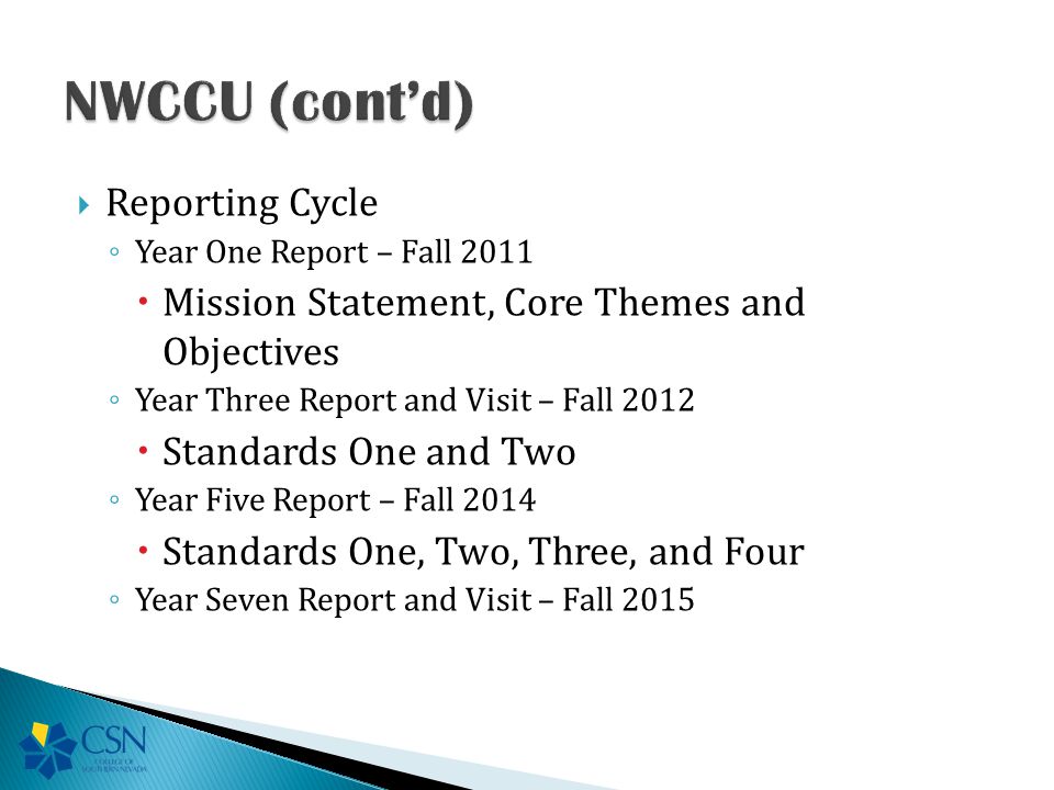  Reporting Cycle ◦ Year One Report – Fall 2011  Mission Statement, Core Themes and Objectives ◦ Year Three Report and Visit – Fall 2012  Standards One and Two ◦ Year Five Report – Fall 2014  Standards One, Two, Three, and Four ◦ Year Seven Report and Visit – Fall 2015