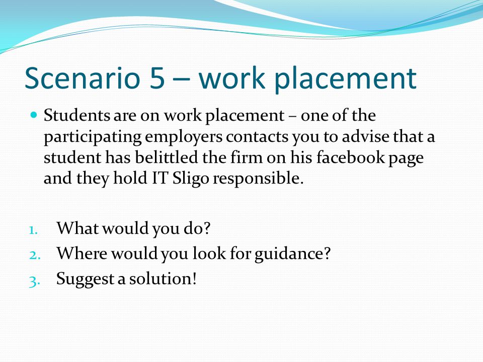 Scenario 5 – work placement Students are on work placement – one of the participating employers contacts you to advise that a student has belittled the firm on his facebook page and they hold IT Sligo responsible.